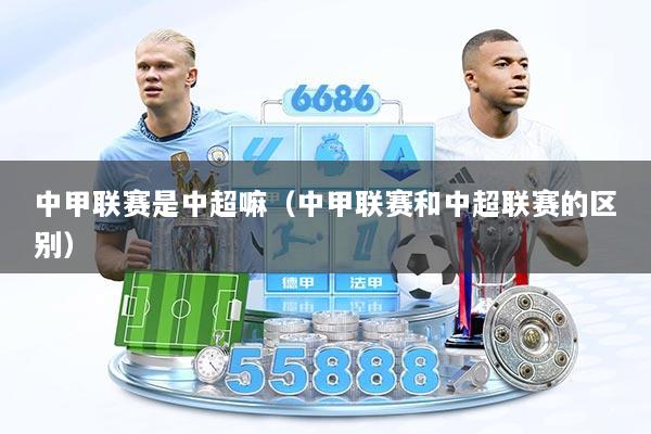 中甲联赛是中超嘛（中甲联赛和中超联赛的区别）