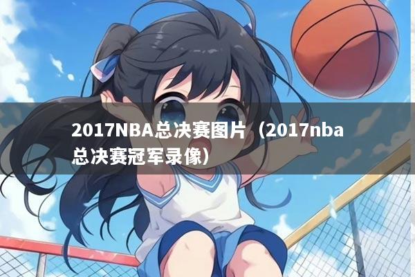 2017NBA总决赛图片（2017nba总决赛冠军录像）