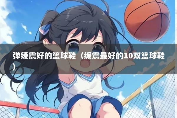 弹缓震好的篮球鞋（缓震最好的10双篮球鞋）