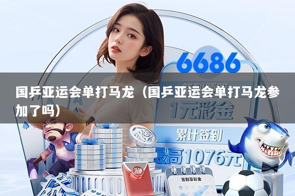 国乒亚运会单打马龙(国乒亚运会单打马龙参加了吗)